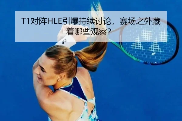 T1对阵HLE引爆持续讨论，赛场之外藏着哪些观察？